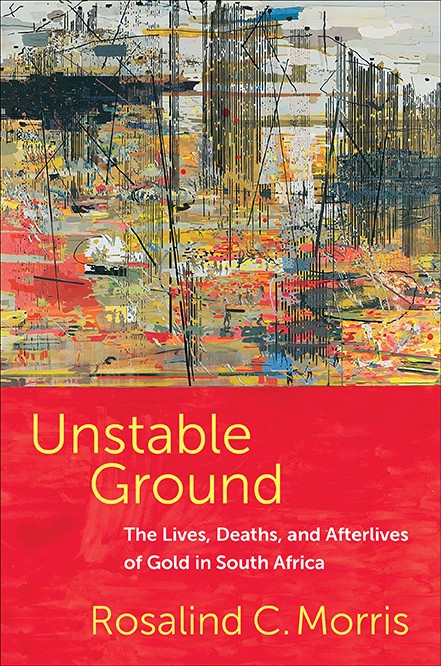 Rosalind C. Morris, 'Unstable Ground: The Lives, Deaths, and Afterlives of Gold in South Africa'